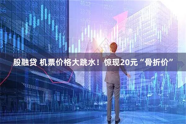 股融贷 机票价格大跳水！惊现20元“骨折价”