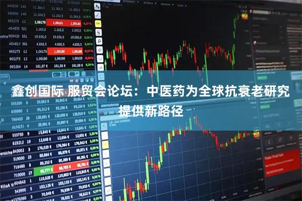 鑫创国际 服贸会论坛：中医药为全球抗衰老研究提供新路径