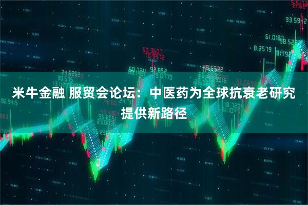 米牛金融 服贸会论坛：中医药为全球抗衰老研究提供新路径