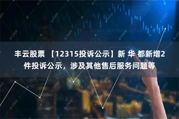 丰云股票 【12315投诉公示】新 华 都新增2件投诉公示，涉及其他售后服务问题等