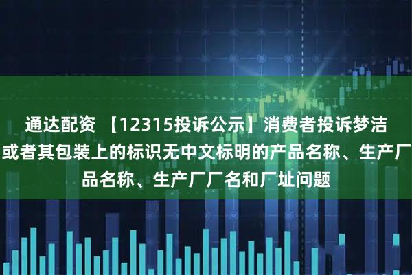 通达配资 【12315投诉公示】消费者投诉梦洁股份销售的产品或者其包装上的标识无中文标明的产品名称、生产厂厂名和厂址问题