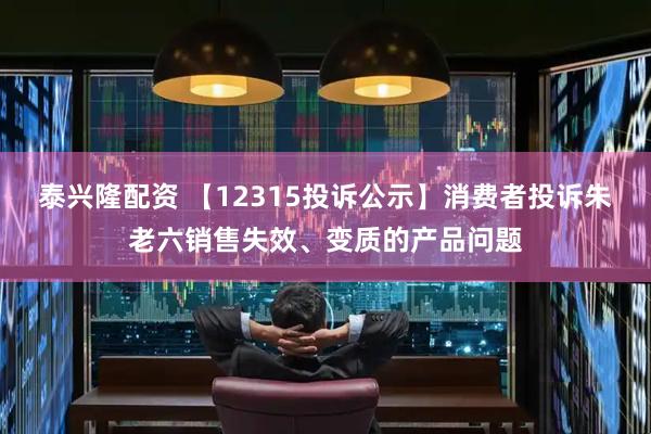 泰兴隆配资 【12315投诉公示】消费者投诉朱老六销售失效、变质的产品问题