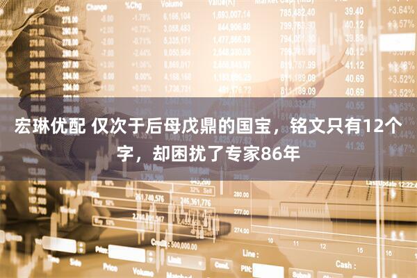 宏琳优配 仅次于后母戊鼎的国宝，铭文只有12个字，却困扰了专家86年