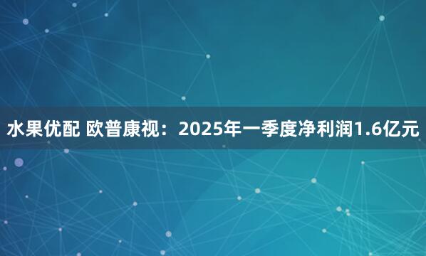水果优配 欧普康视：2025年一季度净利润1.6亿元