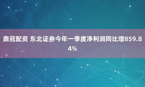 鼎冠配资 东北证券今年一季度净利润同比增859.84%