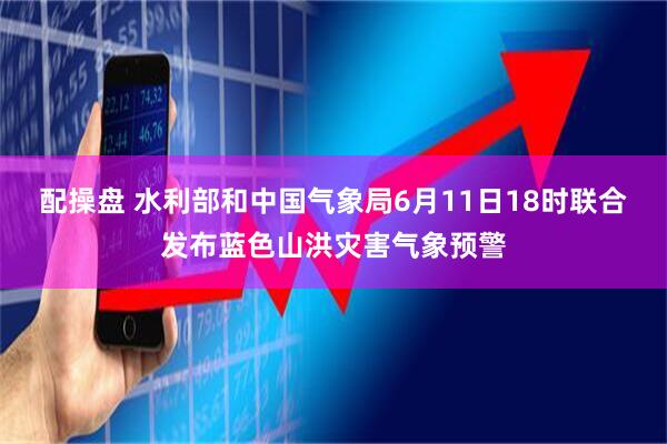 配操盘 水利部和中国气象局6月11日18时联合发布蓝色山洪灾害气象预警