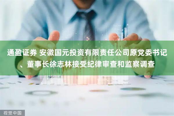 通盈证券 安徽国元投资有限责任公司原党委书记、董事长徐志林接受纪律审查和监察调查