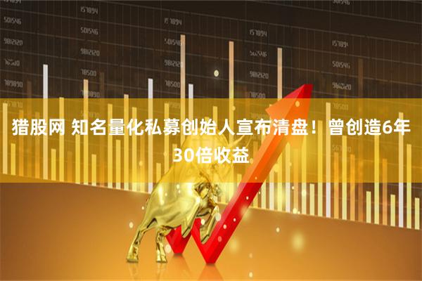 猎股网 知名量化私募创始人宣布清盘！曾创造6年30倍收益