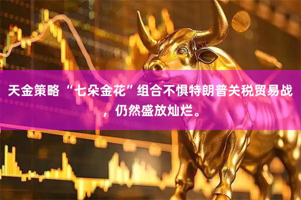 天金策略 “七朵金花”组合不惧特朗普关税贸易战，仍然盛放灿烂。