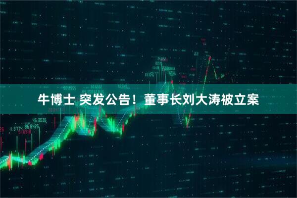 牛博士 突发公告！董事长刘大涛被立案