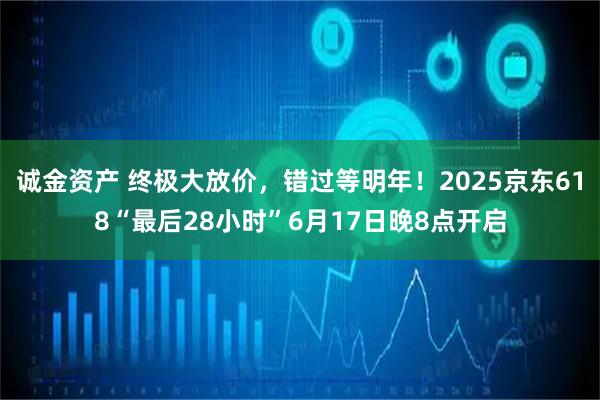诚金资产 终极大放价，错过等明年！2025京东618“最后28小时”6月17日晚8点开启