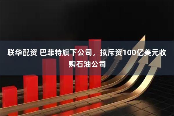 联华配资 巴菲特旗下公司，拟斥资100亿美元收购石油公司