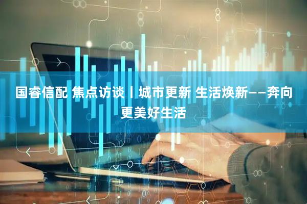 国睿信配 焦点访谈丨城市更新 生活焕新——奔向更美好生活