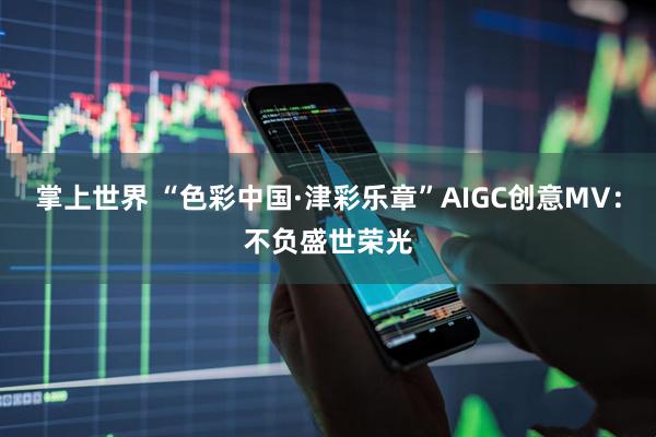 掌上世界 “色彩中国·津彩乐章”AIGC创意MV：不负盛世荣光