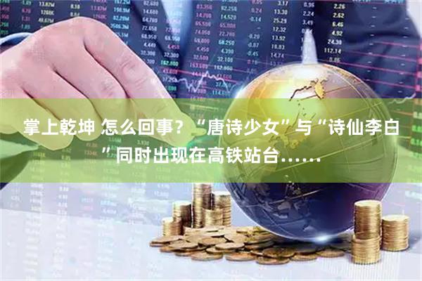 掌上乾坤 怎么回事？“唐诗少女”与“诗仙李白”同时出现在高铁站台……