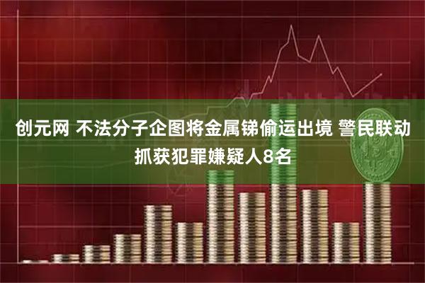 创元网 不法分子企图将金属锑偷运出境 警民联动抓获犯罪嫌疑人8名