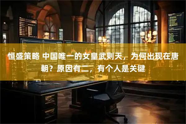 恒盛策略 中国唯一的女皇武则天，为何出现在唐朝？原因有二，有个人是关键
