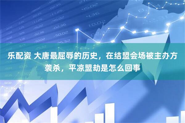 乐配资 大唐最屈辱的历史，在结盟会场被主办方袭杀，平凉盟劫是怎么回事