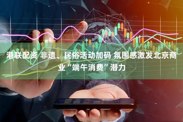 港联配资 非遗、民俗活动加码 氛围感激发北京商业“端午消费”潜力