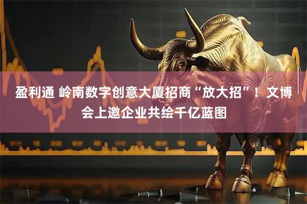 盈利通 岭南数字创意大厦招商“放大招”！文博会上邀企业共绘千亿蓝图