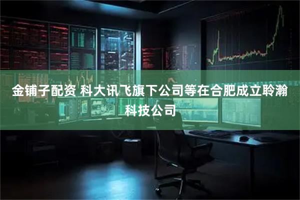 金铺子配资 科大讯飞旗下公司等在合肥成立聆瀚科技公司