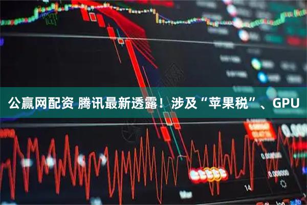 公赢网配资 腾讯最新透露！涉及“苹果税”、GPU