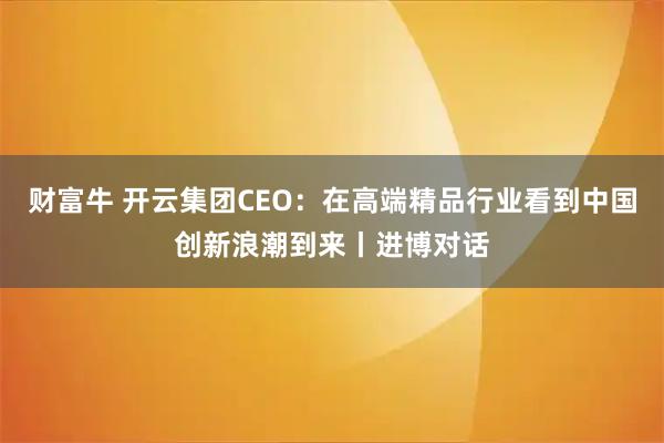 财富牛 开云集团CEO：在高端精品行业看到中国创新浪潮到来丨进博对话