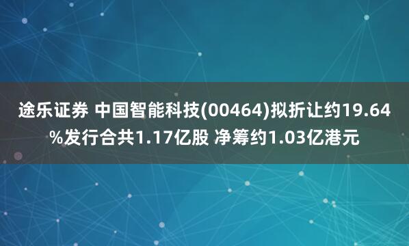 途乐证券 中国智能科技(00464)拟折让约19.64%发行合共1.17亿股 净筹约1.03亿港元