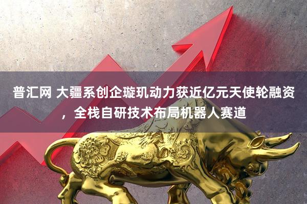 普汇网 大疆系创企璇玑动力获近亿元天使轮融资，全栈自研技术布局机器人赛道