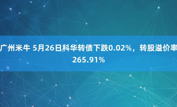 广州米牛 5月26日科华转债下跌0.02%，转股溢价率265.91%
