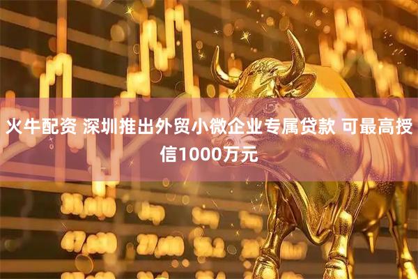 火牛配资 深圳推出外贸小微企业专属贷款 可最高授信1000万元
