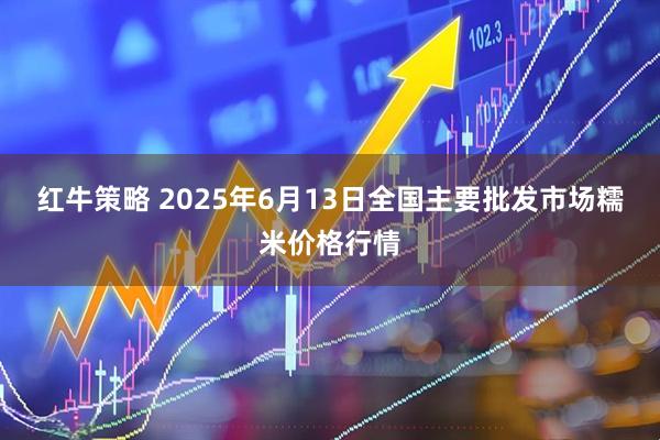 红牛策略 2025年6月13日全国主要批发市场糯米价格行情