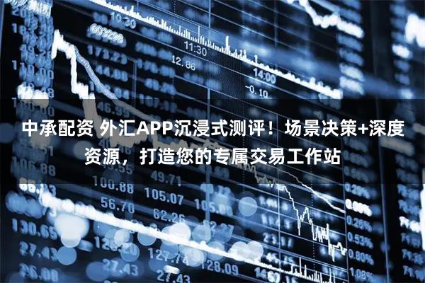 中承配资 外汇APP沉浸式测评！场景决策+深度资源，打造您的专属交易工作站