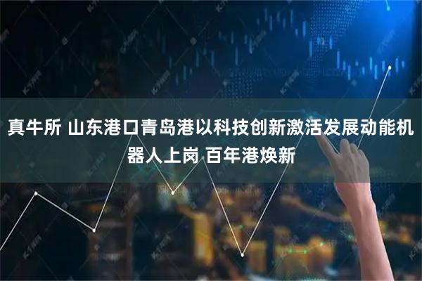 真牛所 山东港口青岛港以科技创新激活发展动能机器人上岗 百年港焕新