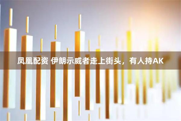 凤凰配资 伊朗示威者走上街头，有人持AK