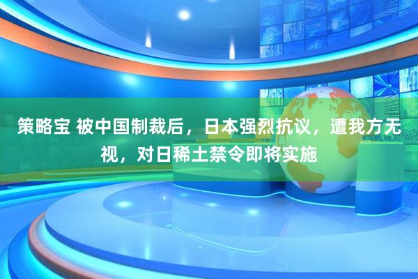 策略宝 被中国制裁后，日本强烈抗议，遭我方无视，对日稀土禁令即将实施
