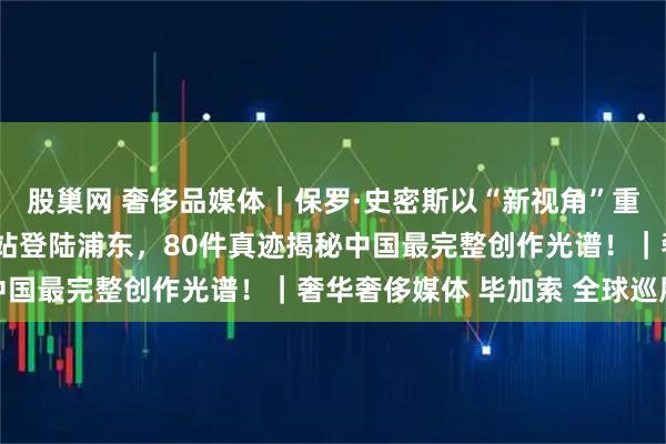股巢网 奢侈品媒体｜保罗·史密斯以“新视角”重塑毕加索：全球巡展首站登陆浦东，80件真迹揭秘中国最完整创作光谱！｜奢华奢侈媒体 毕加索 全球巡展