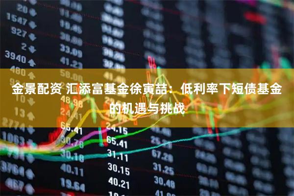 金景配资 汇添富基金徐寅喆：低利率下短债基金的机遇与挑战
