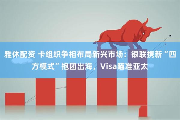 雅休配资 卡组织争相布局新兴市场：银联携新“四方模式”抱团出海，Visa瞄准亚太