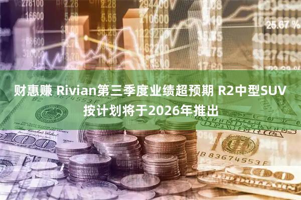 财惠赚 Rivian第三季度业绩超预期 R2中型SUV按计划将于2026年推出