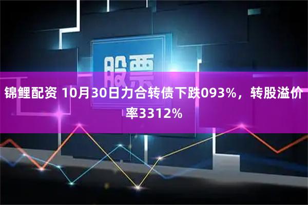 锦鲤配资 10月30日力合转债下跌093%，转股溢价率3312%