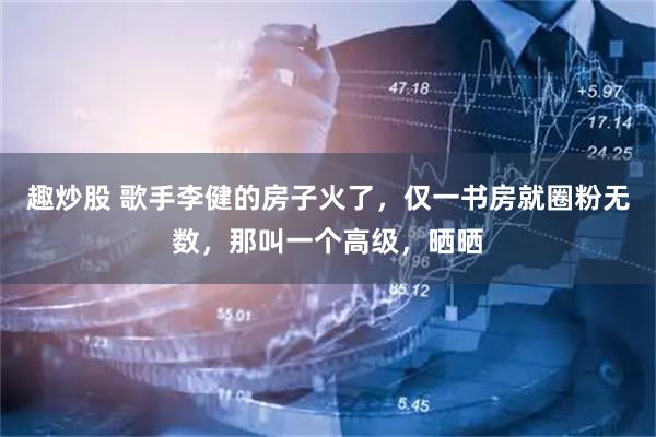 趣炒股 歌手李健的房子火了，仅一书房就圈粉无数，那叫一个高级，晒晒