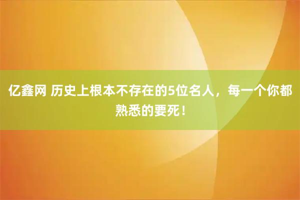 亿鑫网 历史上根本不存在的5位名人，每一个你都熟悉的要死！