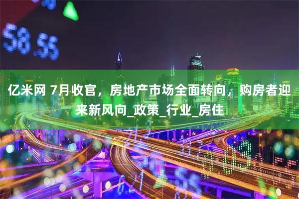 亿米网 7月收官，房地产市场全面转向，购房者迎来新风向_政策_行业_房住