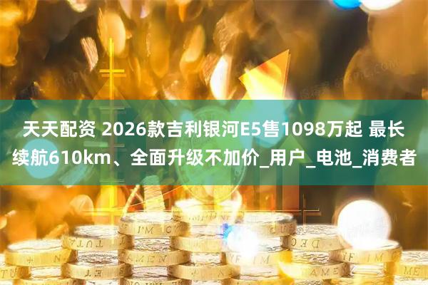 天天配资 2026款吉利银河E5售1098万起 最长续航610km、全面升级不加价_用户_电池_消费者
