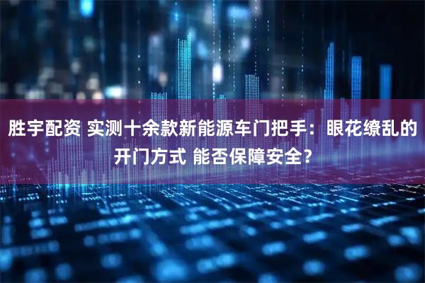 胜宇配资 实测十余款新能源车门把手：眼花缭乱的开门方式 能否保障安全？