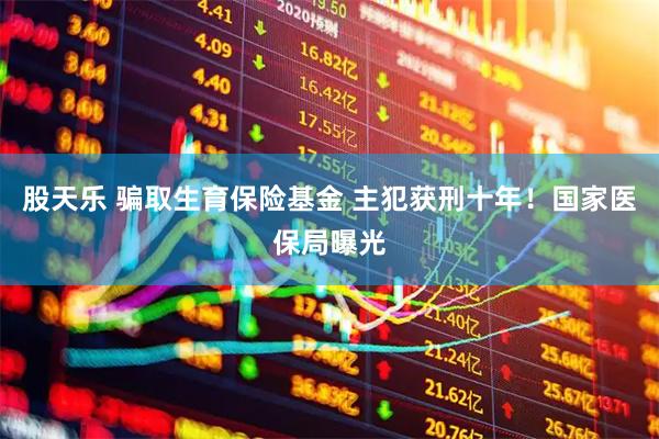 股天乐 骗取生育保险基金 主犯获刑十年！国家医保局曝光